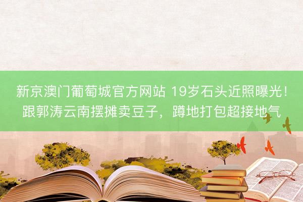 新京澳门葡萄城官方网站 19岁石头近照曝光！跟郭涛云南摆摊卖豆子，蹲地打包超接地气