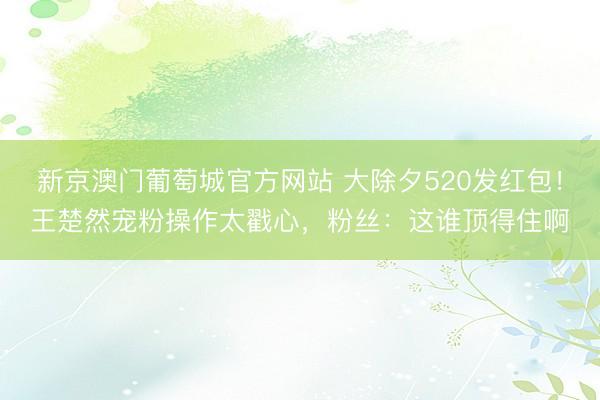 新京澳门葡萄城官方网站 大除夕520发红包！王楚然宠粉操作太戳心，粉丝：这谁顶得住啊