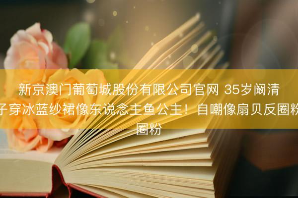 新京澳门葡萄城股份有限公司官网 35岁阚清子穿冰蓝纱裙像东说念主鱼公主！自嘲像扇贝反圈粉