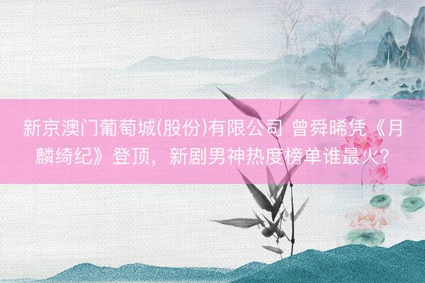 新京澳门葡萄城(股份)有限公司 曾舜晞凭《月麟绮纪》登顶,新剧男神热度榜单谁最火?