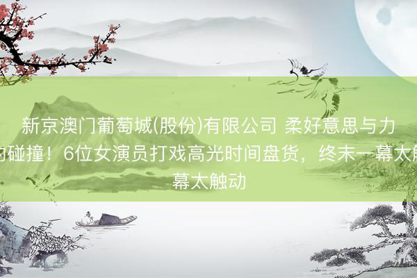 新京澳门葡萄城(股份)有限公司 柔好意思与力量的碰撞！6位女演员打戏高光时间盘货，终末一幕太触动
