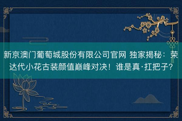 新京澳门葡萄城股份有限公司官网 独家揭秘：荣达代小花古装颜值巅峰对决！谁是真·扛把子？