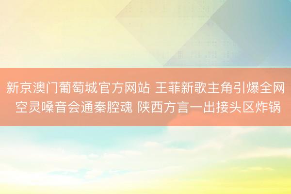 新京澳门葡萄城官方网站 王菲新歌主角引爆全网 空灵嗓音会通秦腔魂 陕西方言一出接头区炸锅