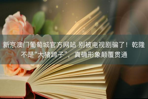 新京澳门葡萄城官方网站 别被电视剧骗了！乾隆不是“大猪蹄子”，真确形象颠覆贯通