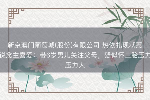 新京澳门葡萄城(股份)有限公司 热依扎现状惹东说念主喜爱:带6岁男儿关注父母,疑似怀二胎压力大