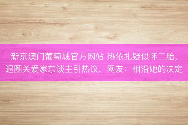 新京澳门葡萄城官方网站 热依扎疑似怀二胎，退圈关爱家东谈主引热议，网友：相沿她的决定