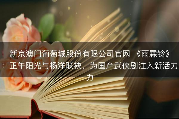 新京澳门葡萄城股份有限公司官网 《雨霖铃》:正午阳光与杨洋联袂,为国产武侠剧注入新活力