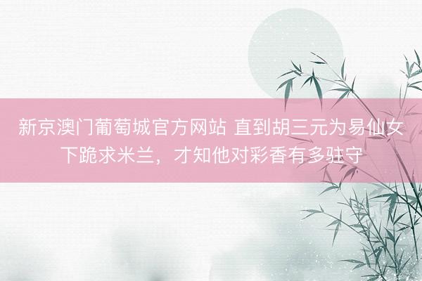 新京澳门葡萄城官方网站 直到胡三元为易仙女下跪求米兰，才知他对彩香有多驻守