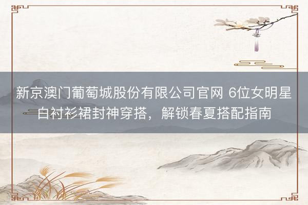 新京澳门葡萄城股份有限公司官网 6位女明星白衬衫裙封神穿搭，解锁春夏搭配指南