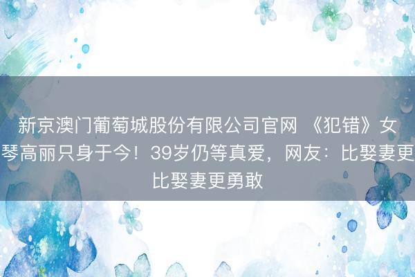 新京澳门葡萄城股份有限公司官网 《犯错》女主斯琴高丽只身于今!39岁仍等真爱,网友:比娶妻更勇敢