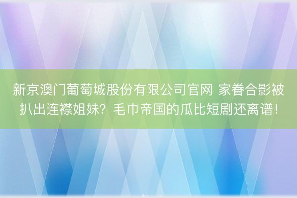 新京澳门葡萄城股份有限公司官网 家眷合影被扒出连襟姐妹？毛巾帝国的瓜比短剧还离谱！