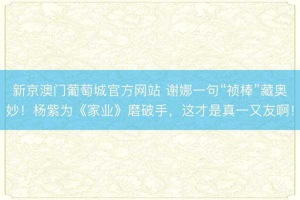 新京澳门葡萄城官方网站 谢娜一句“祯棒”藏奥妙!杨紫为《家业》磨破手,这才是真一又友啊!
