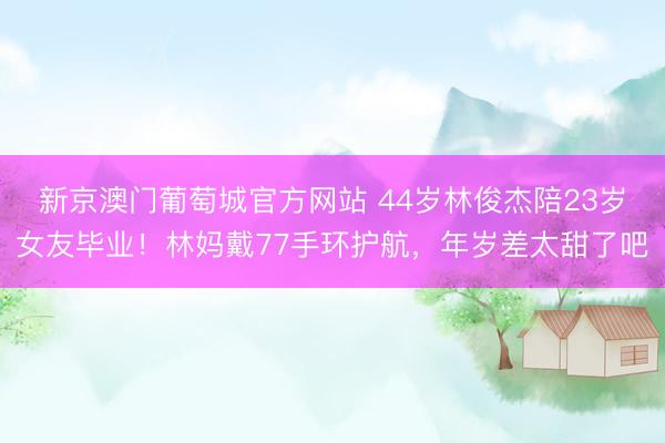新京澳门葡萄城官方网站 44岁林俊杰陪23岁女友毕业！林妈戴77手环护航，年岁差太甜了吧