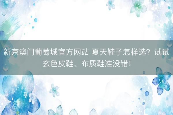 新京澳门葡萄城官方网站 夏天鞋子怎样选？试试玄色皮鞋、布质鞋准没错！