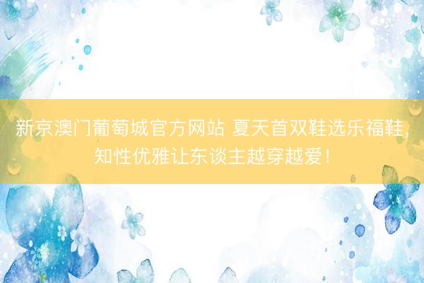 新京澳门葡萄城官方网站 夏天首双鞋选乐福鞋,知性优雅让东谈主越穿越爱!