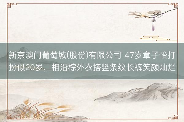 新京澳门葡萄城(股份)有限公司 47岁章子怡打扮似20岁，相沿棕外衣搭竖条纹长裤笑颜灿烂