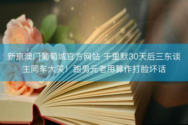 新京澳门葡萄城官方网站 千里默30天后三东谈主同车大笑！跑男元老用算作打脸坏话