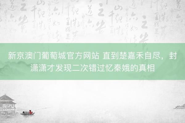 新京澳门葡萄城官方网站 直到楚嘉禾自尽，封潇潇才发现二次错过忆秦娥的真相