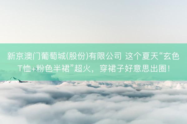 新京澳门葡萄城(股份)有限公司 这个夏天“玄色T恤+粉色半裙”超火，穿裙子好意思出圈！