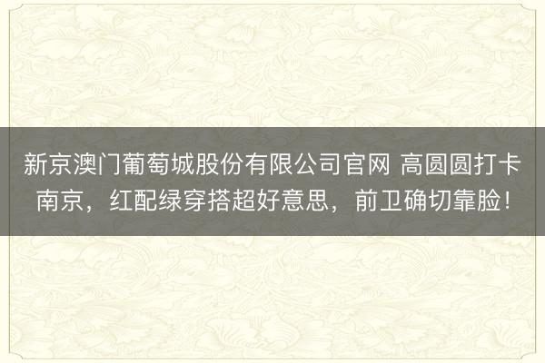 新京澳门葡萄城股份有限公司官网 高圆圆打卡南京,红配绿穿搭超好意思,前卫确切靠脸!