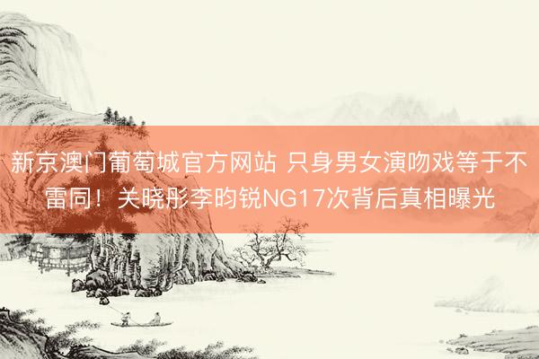 新京澳门葡萄城官方网站 只身男女演吻戏等于不雷同！关晓彤李昀锐NG17次背后真相曝光
