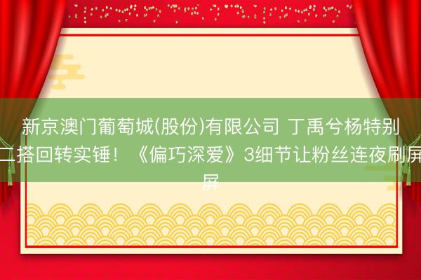 新京澳门葡萄城(股份)有限公司 丁禹兮杨特别二搭回转实锤!《偏巧深爱》3细节让粉丝连夜刷屏