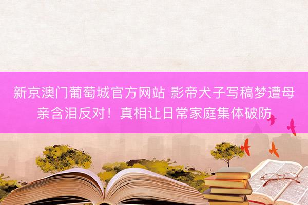 新京澳门葡萄城官方网站 影帝犬子写稿梦遭母亲含泪反对！真相让日常家庭集体破防
