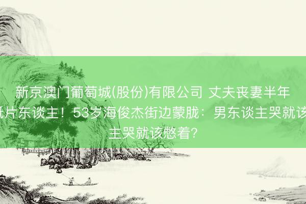 新京澳门葡萄城(股份)有限公司 丈夫丧妻半年瘦成纸片东谈主！53岁海俊杰街边蒙胧：男东谈主哭就该憋着？