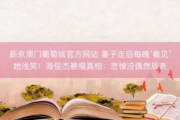 新京澳门葡萄城官方网站 妻子走后每晚‘看见’她浅笑！海俊杰暴瘦真相：悲悼没偶然辰表
