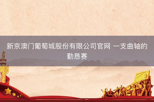 新京澳门葡萄城股份有限公司官网 一支曲轴的勤恳赛