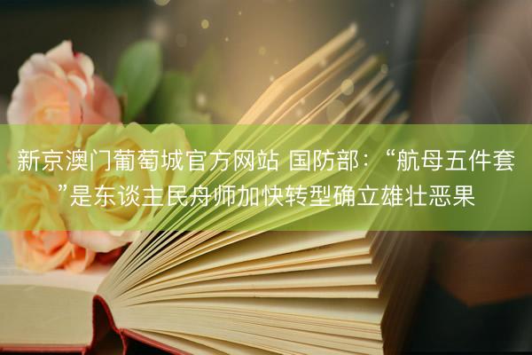 新京澳门葡萄城官方网站 国防部：“航母五件套”是东谈主民舟师加快转型确立雄壮恶果