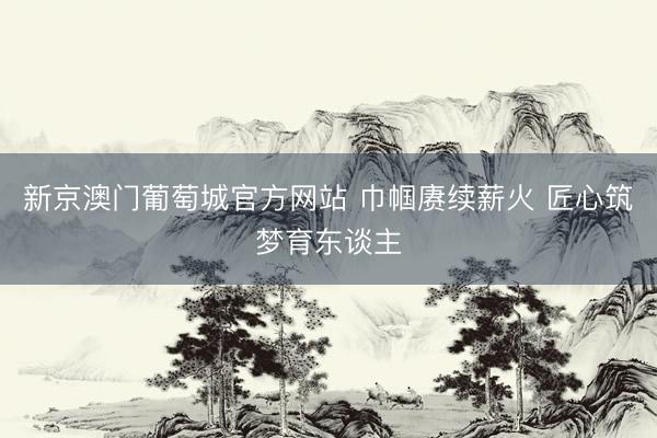 新京澳门葡萄城官方网站 巾帼赓续薪火 匠心筑梦育东谈主