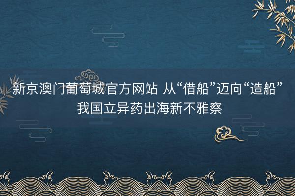 新京澳门葡萄城官方网站 从“借船”迈向“造船” 我国立异药出海新不雅察