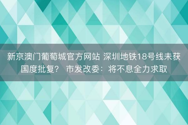 新京澳门葡萄城官方网站 深圳地铁18号线未获国度批复？ 市发改委：将不息全力求取