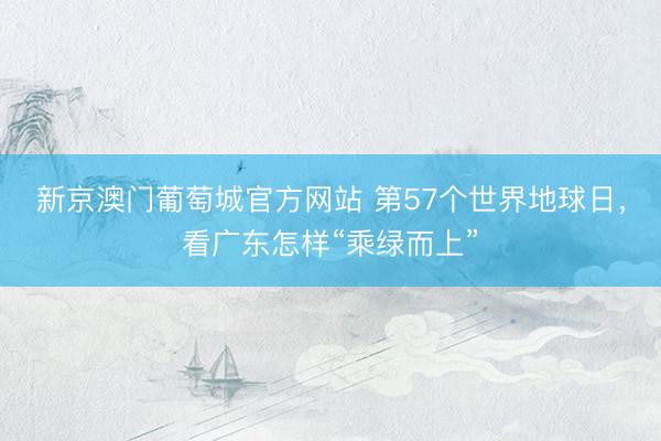 新京澳门葡萄城官方网站 第57个世界地球日,看广东怎样“乘绿而上”