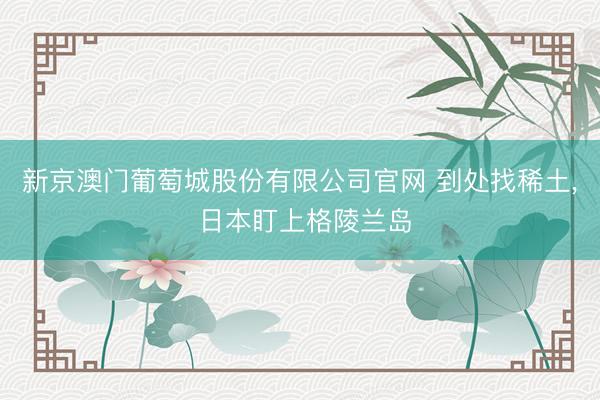 新京澳门葡萄城股份有限公司官网 到处找稀土， 日本盯上格陵兰岛
