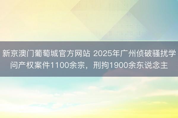 新京澳门葡萄城官方网站 2025年广州侦破骚扰学问产权案件1100余宗，刑拘1900余东说念主