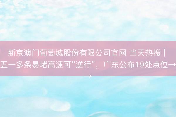 新京澳门葡萄城股份有限公司官网 当天热搜 | 五一多条易堵高速可“逆行”，广东公布19处点位→