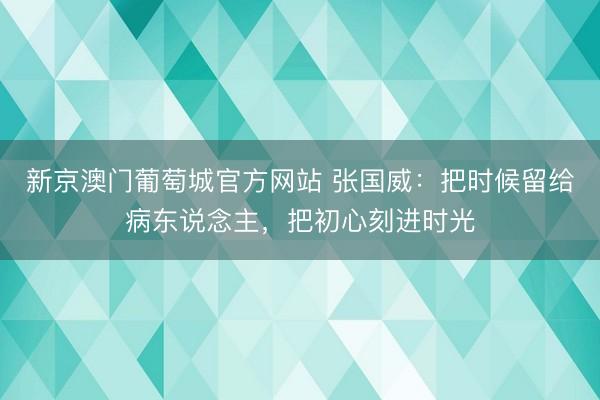 新京澳门葡萄城官方网站 张国威:把时候留给病东说念主,把初心刻进时光