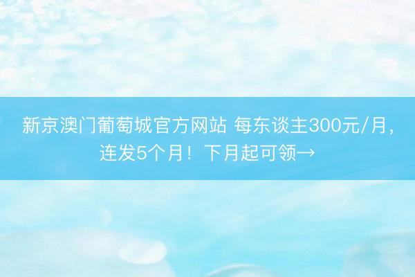 新京澳门葡萄城官方网站 每东谈主300元/月，连发5个月！下月起可领→