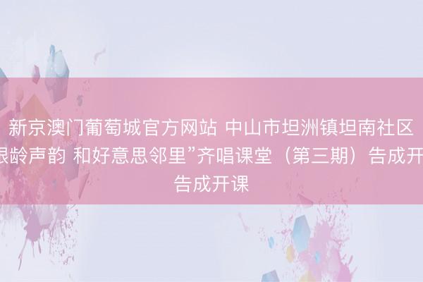新京澳门葡萄城官方网站 中山市坦洲镇坦南社区“银龄声韵 和好意思邻里”齐唱课堂(第三期)告成开课