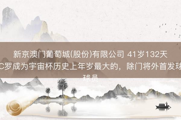 新京澳门葡萄城(股份)有限公司 41岁132天！C罗成为宇宙杯历史上年岁最大的，除门将外首发球员