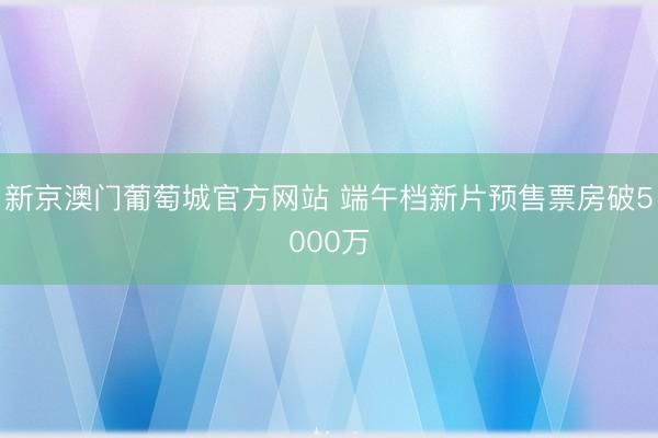 新京澳门葡萄城官方网站 端午档新片预售票房破5000万